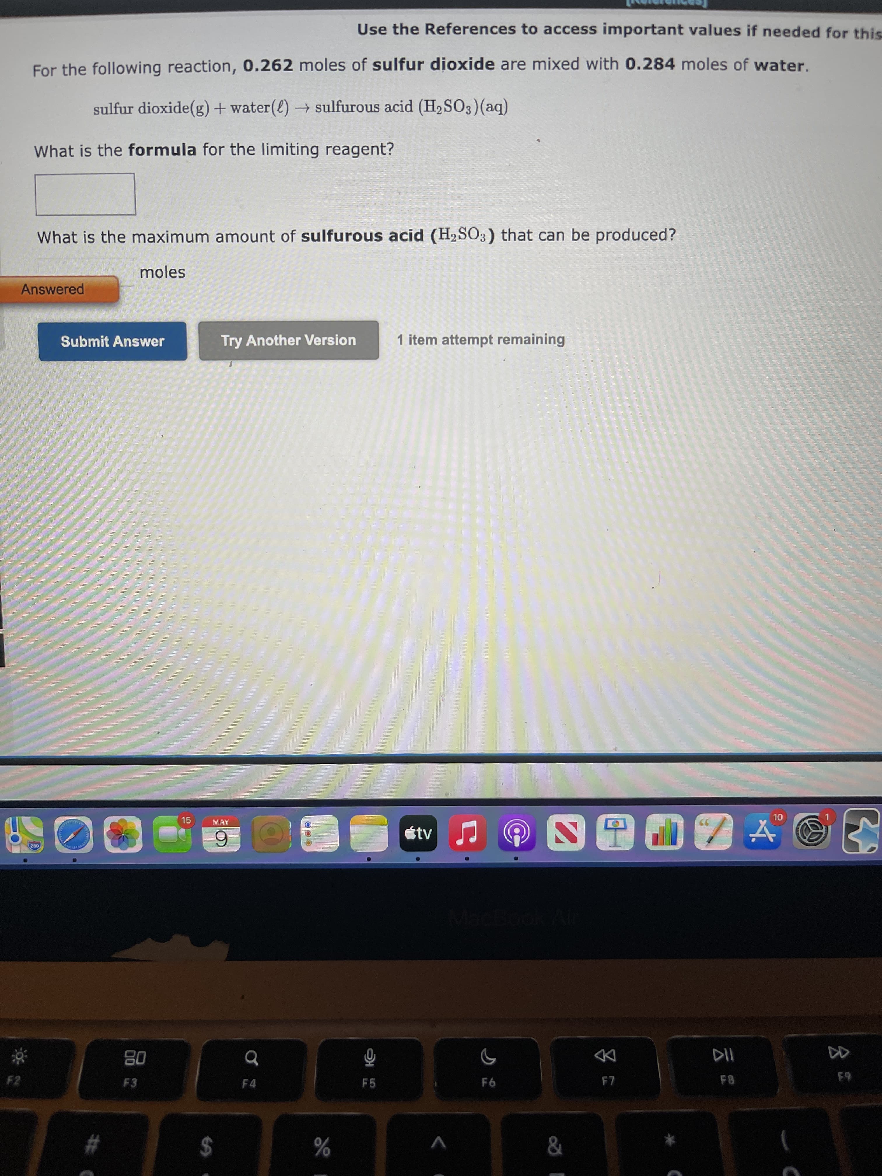 公
の)
# C
Use the References to access important values if needed for this
For the following reaction, 0.262 moles of sulfur dioxide are mixed with 0.284 moles of water.
sulfur dioxide(g) + water(l) → sulfurous acid (H2 SO3)(aq)
What is the formula for the limiting reagent?
What is the maximum amount of sulfurous acid (H2SO3) that can be produced?
moles
Answered
Submit Answer
Try Another Version
1 item attempt remaining
15
MAY
OL
étv
6.
08
DD
F7
F3
F4
F5
F6
F8
V
%24
%
23
