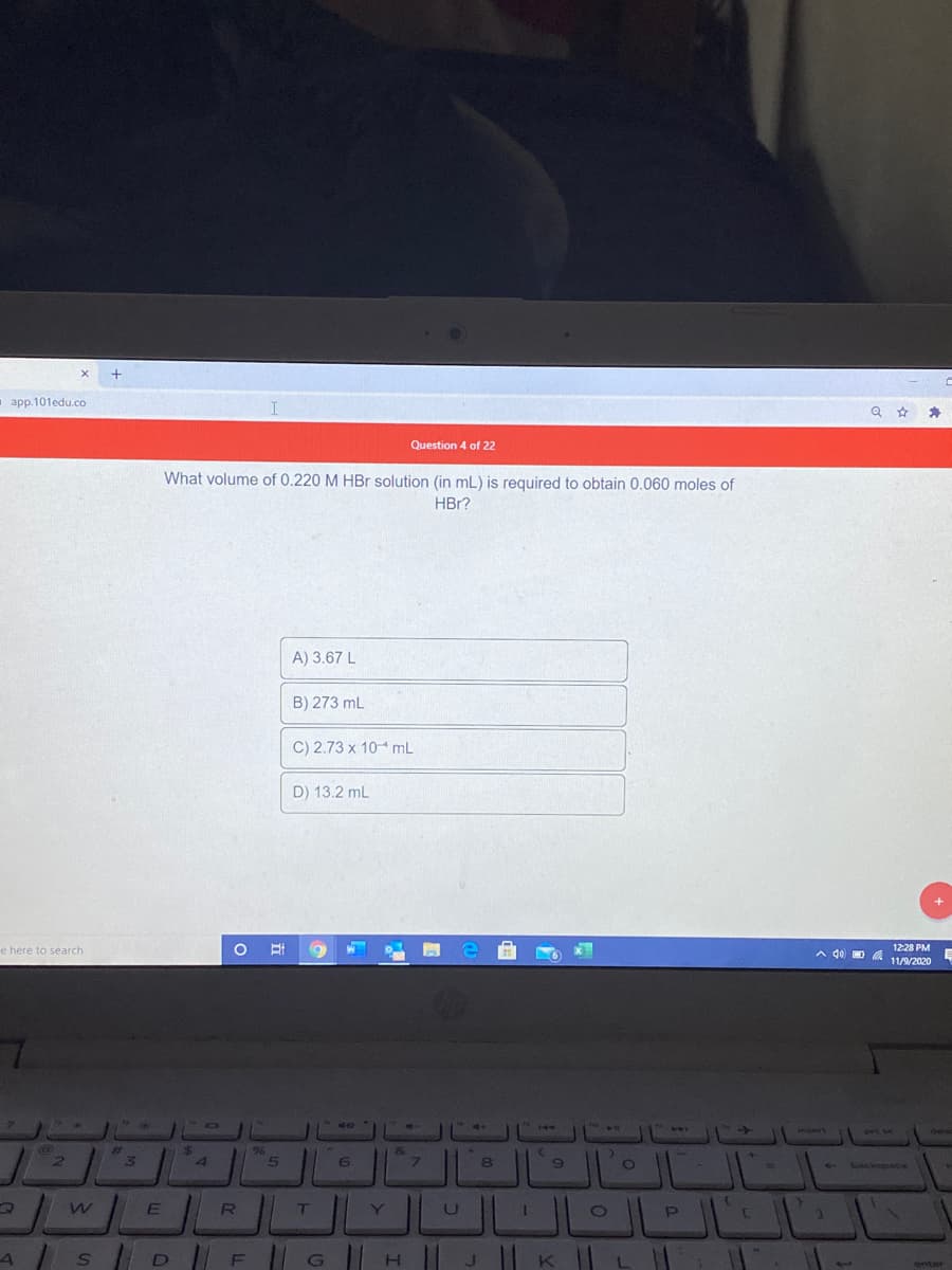 - app.101edu.co
Question 4 of 22
What volume of 0.220 M HBr solution (in mL) is required to obtain 0.060 moles of
HBr?
A) 3.67 L
B) 273 mL
C) 2.73 x 10 mL
D) 13.2 mL
e here to search
A d0 D A
1228 PM
11/9/2020
4144
21
InsArt
PILVC
dee
%23
96
2.
4.
5
6.
%3D
Lackspate
F G|| H ||
enter
