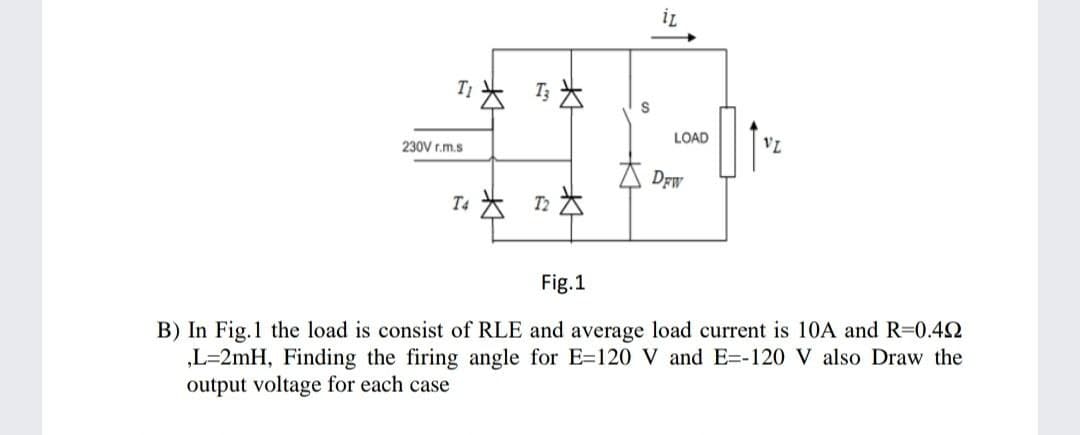 T」大马为
LOAD
VL
230V r.m.s
太Drw
T4大 n为
Fig.1
B) In Fig.1 the load is consist of RLE and average load current is 10A and R=0.42
„L=2mH, Finding the firing angle for E=120 V and E=-120 V also Draw the
output voltage for each case
