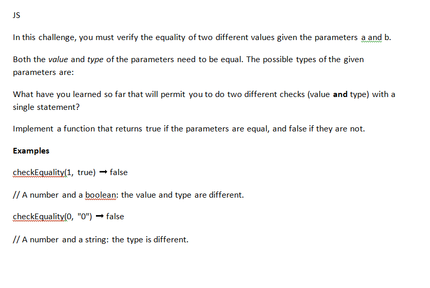 JS
In this challenge, you must verify the equality of two different values given the parameters a and b.
Both the value and type of the parameters need to be equal. The possible types of the given
parameters are:
What have you learned so far that will permit you to do two different checks (value and type) with a
single statement?
Implement a function that returns true if the parameters are equal, and false if they are not.
Examples
checkEquality(1, true) → false
// A number and a boolean: the value and type are different.
checkEquality(0, "0") → false
// A number and a string: the type is different.