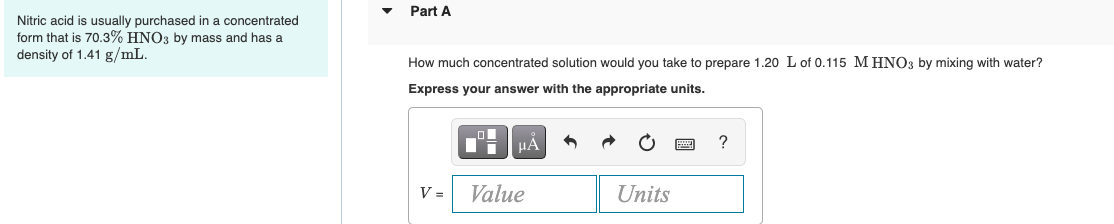 Nitric acid is usually purchased in a concentrated
form that is 70.3% HNO3 by mass and has a
density of 1.41 g/mL.
Part A
How much concentrated solution would you take to prepare 1.20 L of 0.115 M HNO3 by mixing with water?
Express your answer with the appropriate units.
V =
μÀ
Value
Units
?