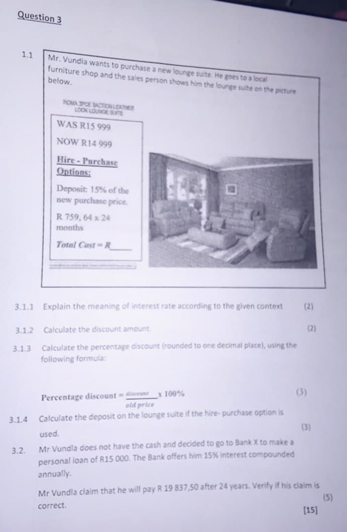 Question 3
1.1
Mr. Vundia wants to purchase a new lounge suite. He goes to a local
furniture shop and the sales person shows him the lounge suite on the picture
below.
ROMA SPOE SACTION LEATHER
LOOK LOUNGE SUITE
WAS R15 999
NOW R14 999
Hire-Purchase
Options:
Deposit: 15% of the
new purchase price.
R 759, 64 x 24
months
Total Cost-R
3.1.1 Explain the meaning of interest rate according to the given context
(2)
3.1.2 Calculate the discount amount.
(2)
3.1.3 Calculate the percentage discount (rounded to one decimal place), using the
following formula:
Percentage discount=discount
x 100%
old price
(3)
3.1.4 Calculate the deposit on the lounge suite if the hire-purchase option is
3.2.
used.
Mr Vundla does not have the cash and decided to go to Bank X to make a
personal loan of R15 000. The Bank offers him 15% interest compounded
annually.
(3)
Mr Vundla claim that he will pay R 19 837,50 after 24 years. Verify if his claim is
correct.
(5)
[15]