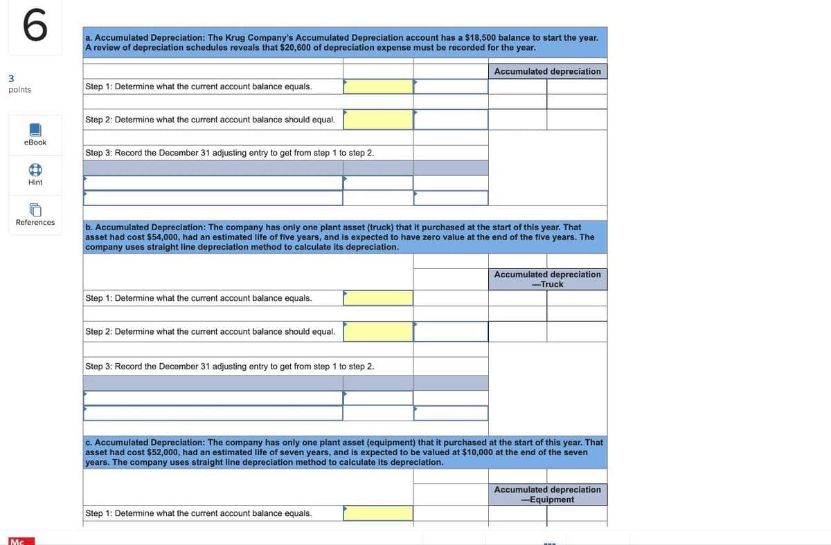 6
a. Accumulated Depreciation: The Krug Company's Accumulated Depreciation account has a $18,500 balance to start the year.
A review of depreciation schedules reveals that $20,600 of depreciation expense must be recorded for the year.
3
points
Step 1: Determine what the current account balance equals.
Step 2: Determine what the current account balance should equal.
eBook
Hint
References
Mc
Step 3: Record the December 31 adjusting entry to get from step 1 to step 2.
Accumulated depreciation
b. Accumulated Depreciation: The company has only one plant asset (truck) that it purchased at the start of this year. That
asset had cost $54,000, had an estimated life of five years, and is expected to have zero value at the end of the five years. The
company uses straight line depreciation method to calculate its depreciation.
Step 1: Determine what the current account balance equals.
Step 2: Determine what the current account balance should equal.
Step 3: Record the December 31 adjusting entry to get from step 1 to step 2.
Accumulated depreciation
-Truck
c. Accumulated Depreciation: The company has only one plant asset (equipment) that it purchased at the start of this year. That
asset had cost $52,000, had an estimated life of seven years, and is expected to be valued at $10,000 at the end of the seven
years. The company uses straight line depreciation method to calculate its depreciation.
Step 1: Determine what the current account balance equals.
Accumulated depreciation
-Equipment