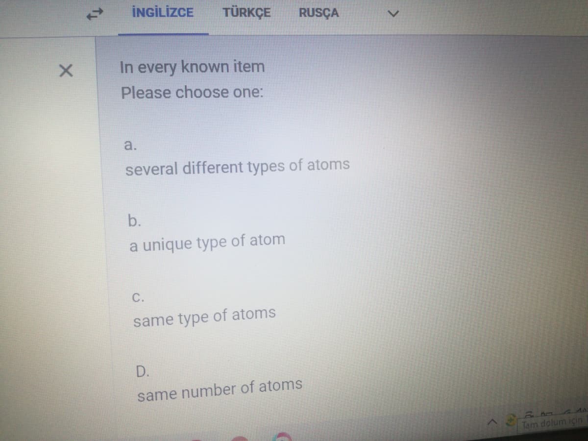 İNGİLİZCE
TÜRKÇE
RUSÇA
In every known item
Please choose one:
a.
several different types of atoms
b.
a unique type of atom
C.
same type of atoms
D.
same number of atoms
a Ad
Tam dolum için
