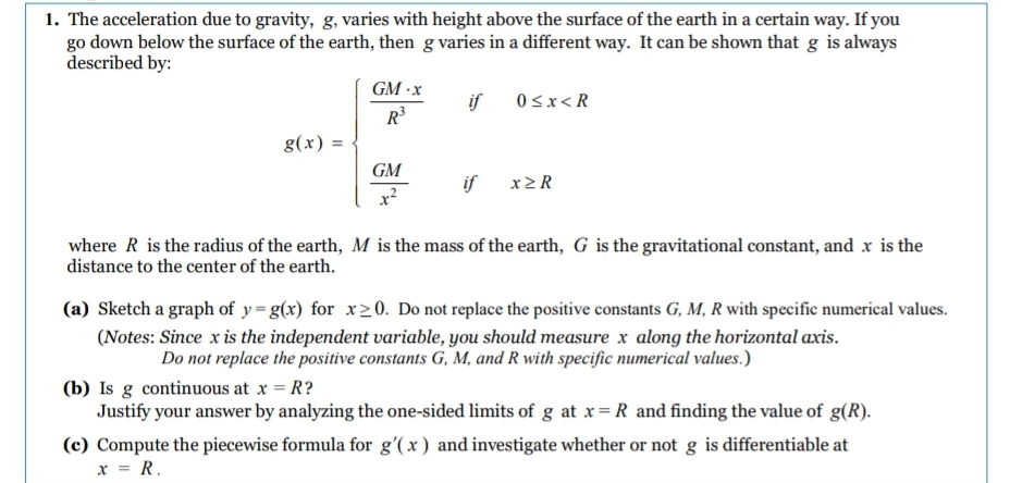 1. The acceleration due to gravity, g, varies with height above the surface of the earth in a certain way. If you
go down below the surface of the earth, then g varies in a different way. It can be shown that g is always
described by:
g(x)
=
GM-x
R³
GM
if
if
0<x<R
x>R
where R is the radius of the earth, M is the mass of the earth, G is the gravitational constant, and x is the
distance to the center of the earth.
(a) Sketch a graph of y=g(x) for x≥0. Do not replace the positive constants G, M, R with specific numerical values.
(Notes: Since x is the independent variable, you should measure x along the horizontal axis.
Do not replace the positive constants G, M, and R with specific numerical values.)
(b) Is g continuous at x = R?
Justify your answer by analyzing the one-sided limits of g at x = R and finding the value of g(R).
(c) Compute the piecewise formula for g'(x) and investigate whether or not g is differentiable at
x = R.
