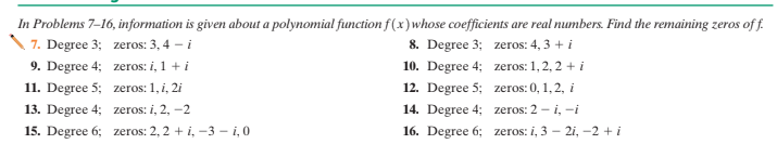 In Problems 7-16, information is given about a polynomial function f(x) whose coefficients are real numbers. Find the remaining zeros of f.
7. Degree 3; zeros: 3, 4 - i
8. Degree 3; zeros: 4, 3 + i
9. Degree 4; zeros: i, 1 + i
10. Degree 4; zeros: 1,2, 2 + i
11. Degree 5; zeros: 1, i, 2i
12. Degree 5; zeros: 0, 1,2, i
13. Degree 4; zeros: i, 2, –2
14. Degree 4; zeros: 2 - i, -i
15. Degree 6; zeros: 2, 2 + i, -3 – i,0
16. Degree 6; zeros: i, 3 - 2i, -2 + i
