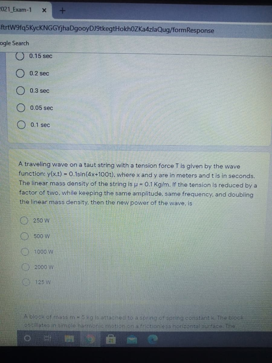 021 Exam-1
ftrtW9fq5KycKNGGYjhaDgooyDJ9tkegtHokh0ZKa4zlaQug/formResponse
ogle Search
0.15 sec
0.2 sec
0.3 sec
0.05 sec
O 01 sec
A traveling wave on a taut string witha tension force T is given by the wave
function: y(xt) = 0.1sin(4x+100t), where x and y are in meters and t is in seconds.
The linear mnass density of the string is u = 0.1 Kg/m. If the tension is reduced by a
factor of two, while keeping the same amplitude, same frequency, and doubling
the linear mass density then the new power of the wave, is
250 W
500 W
1000 W
2000 w
O125 W
Abock
a senng of spring constant k The block
athctioniess norizontsl sunface The
