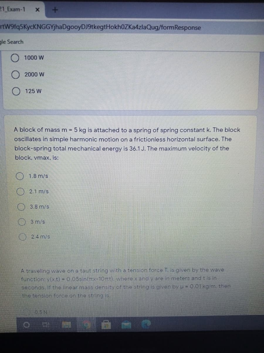 21 Exam-1
rtW9fq5KycKNGGYjhaDgooyDJ9tkegtHokh0ZKa4zlaQug/formResponse
gle Search
1000 W
2000 W
125 W
A block of mass m = 5 kg is attached to a spring of spring constant k. The block
oscillates in simple harmonic motion on a frictionless horizontal surface. The
block-spring total mechanical energy is 36.1J. The maximum velocity of the
block, vmax, is:
018 m/s
21 m/s
3.8 m/s
24 m/s
A traveling wave on ataut stringwitha tenion force T. is given by the wave
function vkO=005sinGK1OT Wiherekand y are in meters and t is in
seconds li the inear masdensityof the string is giver by u= 0.01T kg/m. then
