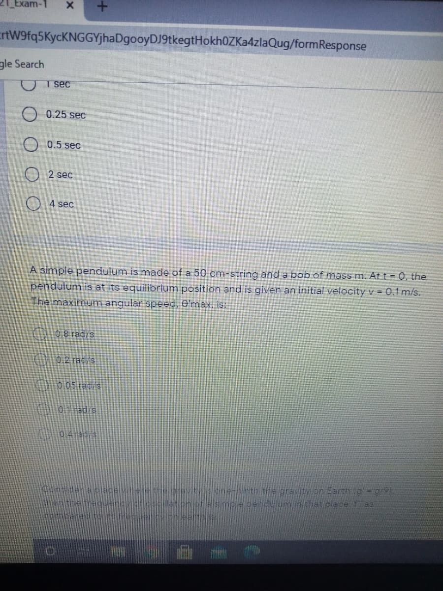 21 Exam-
ErtW9fq5KycKNGGYjhaDgooyDJ9tkegtHokh0ZKa4zlaQug/formResponse
gle Search
T sec
0.25 sec
0.5 sec
2 sec
() 4 sec
A simple pendulum is made of a 50 cm-string and a bob of mass m. At t = 0, the
pendulum is at its equilibrium position and is given an initial velocity v = 0.1 m/s.
The maximum angular speed. 0'max. is:
s/pe
0.2 rad/s
0.05 rad/s
01 rad/s
04rad/s
ne-nirth the gravity on Earth ig=gr
ple penqulum in that place as
Consider a pjace
