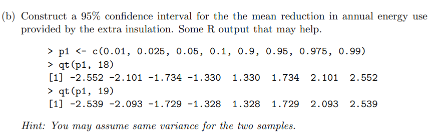 (b) Construct a 95% confidence interval for the the mean reduction in annual energy use
provided by the extra insulation. Some R output that may help.
> p1 <- c(0.01, 0.025, 0.05, 0.1, 0.9, 0.95, 0.975, 0.99)
> qt (p1, 18)
[1] -2.552 -2.101 -1.734 -1.330 1.330 1.734 2.101 2.552
> qt (p1, 19)
[1] -2.539 -2.093 -1.729 -1.328
1.328 1.729 2.093 2.539
Нint: You mау assume saте variance for the two sатples.
