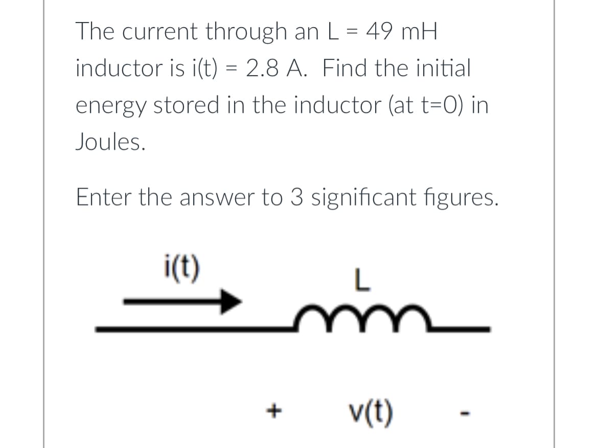 The current through an L = 49 mH
inductor is i(t) = 2.8 A. Find the initial
energy stored in the inductor (at t=0) in
Joules.
Enter the answer to 3 significant figures.
i(t)
+
mm
v(t)