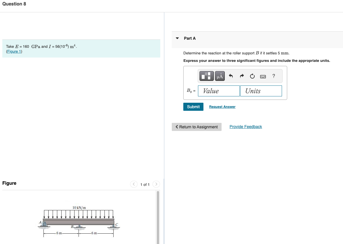 Question 8
Take E 160 GPa and I = 56(106) m².
(Figure 1)
Figure
10 kN/m
6 m-
B
-6 m
1 of 1
Part A
Determine the reaction at the roller support B if it settles 5 mm.
Express your answer to three significant figures and include the appropriate units.
НА
By = Value
Units
Submit
Request Answer
< Return to Assignment
Provide Feedback
?