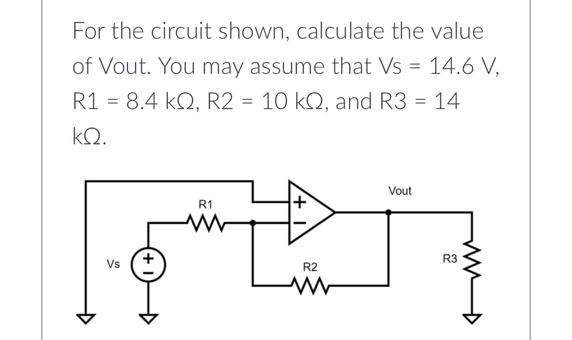 For the circuit shown, calculate the value
of Vout. You may assume that Vs = 14.6 V,
R1 = 8.4 kQ, R2 = 10 kQ, and R3 = 14
ΚΩ.
Vs
R1
W
R2
m
Vout
R3