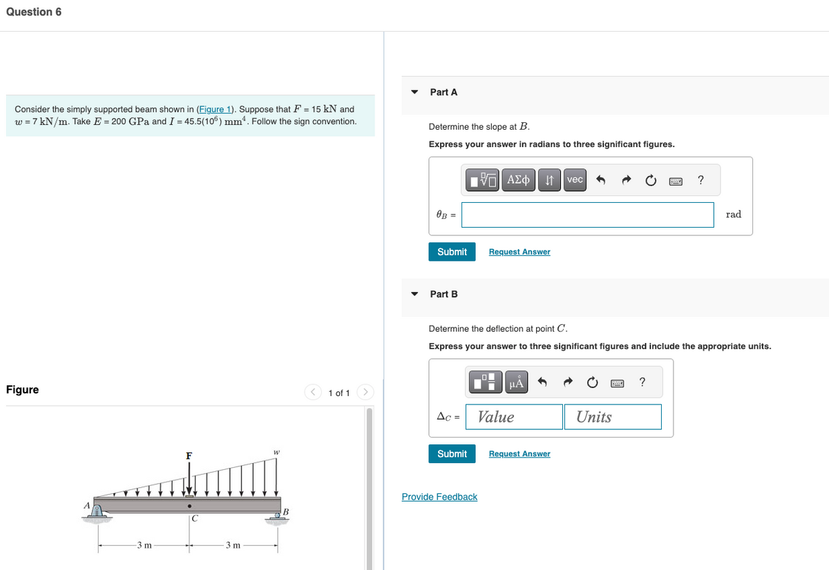 Question 6
Consider the simply supported beam shown in (Figure 1). Suppose that F = 15 kN and
w = 7 kN/m. Take E = 200 GPa and I = 45.5(106) mm². Follow the sign convention.
Part A
Figure
A
F
W
3 m
3 m
Determine the slope at B.
Express your answer in radians to three significant figures.
ΜΕ ΑΣΦ Η vec
0B =
Submit
Request Answer
▼Part B
?
rad
Determine the deflection at point C.
Express your answer to three significant figures and include the appropriate units.
1 of 1
Ac =
Value
Submit
Request Answer
Provide Feedback
?
Units
