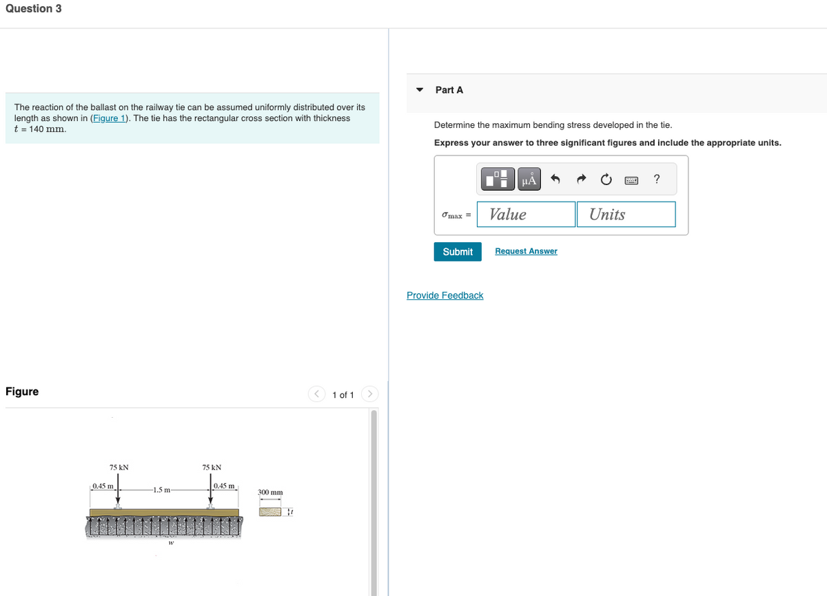 Question 3
The reaction of the ballast on the railway tie can be assumed uniformly distributed over its
length as shown in (Figure 1). The tie has the rectangular cross section with thickness
t = 140 mm.
Part A
Figure
75 kN
0.45 m
1.5 m-
W
75 kN
0.45 m
300 mm
1 of 1
Determine the maximum bending stress developed in the tie.
Express your answer to three significant figures and include the appropriate units.
με
?
σmax =
Value
Units
Submit
Request Answer
Provide Feedback