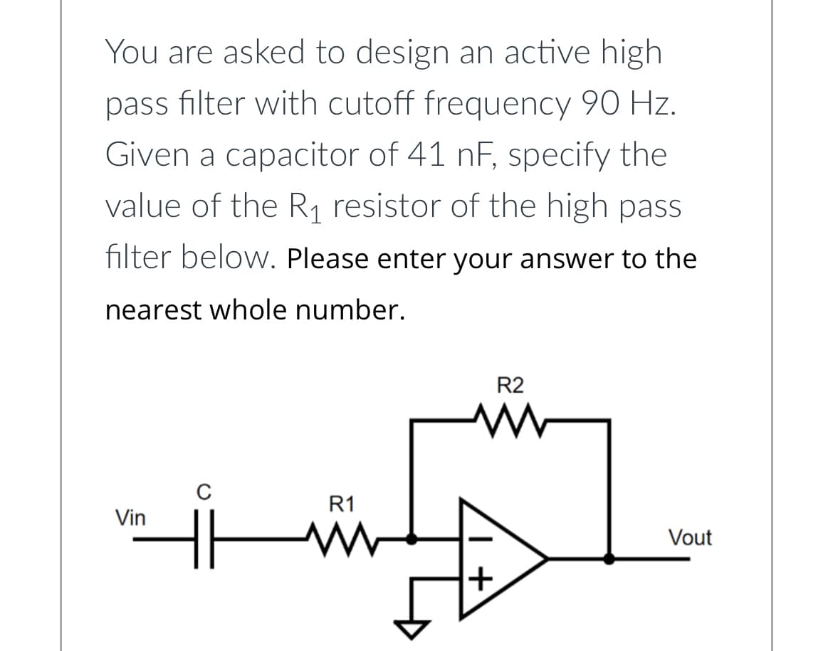 You are asked to design an active high
pass filter with cutoff frequency 90 Hz.
Given a capacitor of 41 nF, specify the
value of the R₁ resistor of the high pass
filter below. Please enter your answer to the
nearest whole number.
Vin
C
R1
+
R2
Vout