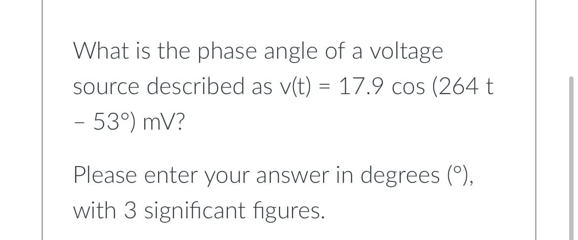 What is the phase angle of a voltage
source described as v(t) = 17.9 cos (264 t
- 53°) mV?
Please enter your answer in degrees (°),
with 3 significant figures.