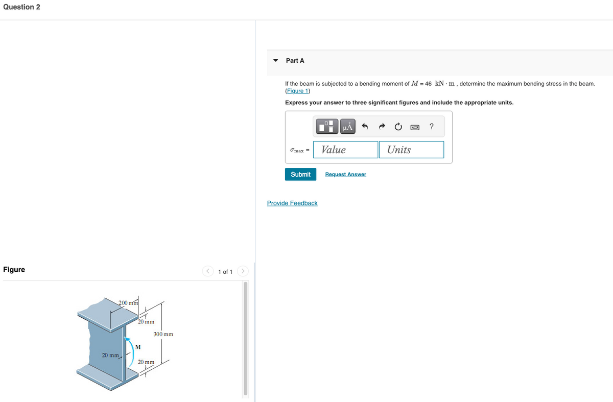 Question 2
Figure
200 mm
20 mm
20 mm
M
20 mm
300 mm
1 of 1
Part A
If the beam is subjected to a bending moment of M = 46 kN·m, determine the maximum bending stress in the beam.
(Figure 1)
Express your answer to three significant figures and include the appropriate units.
σmax =
Value
Submit
Request Answer
Provide Feedback
Units
?