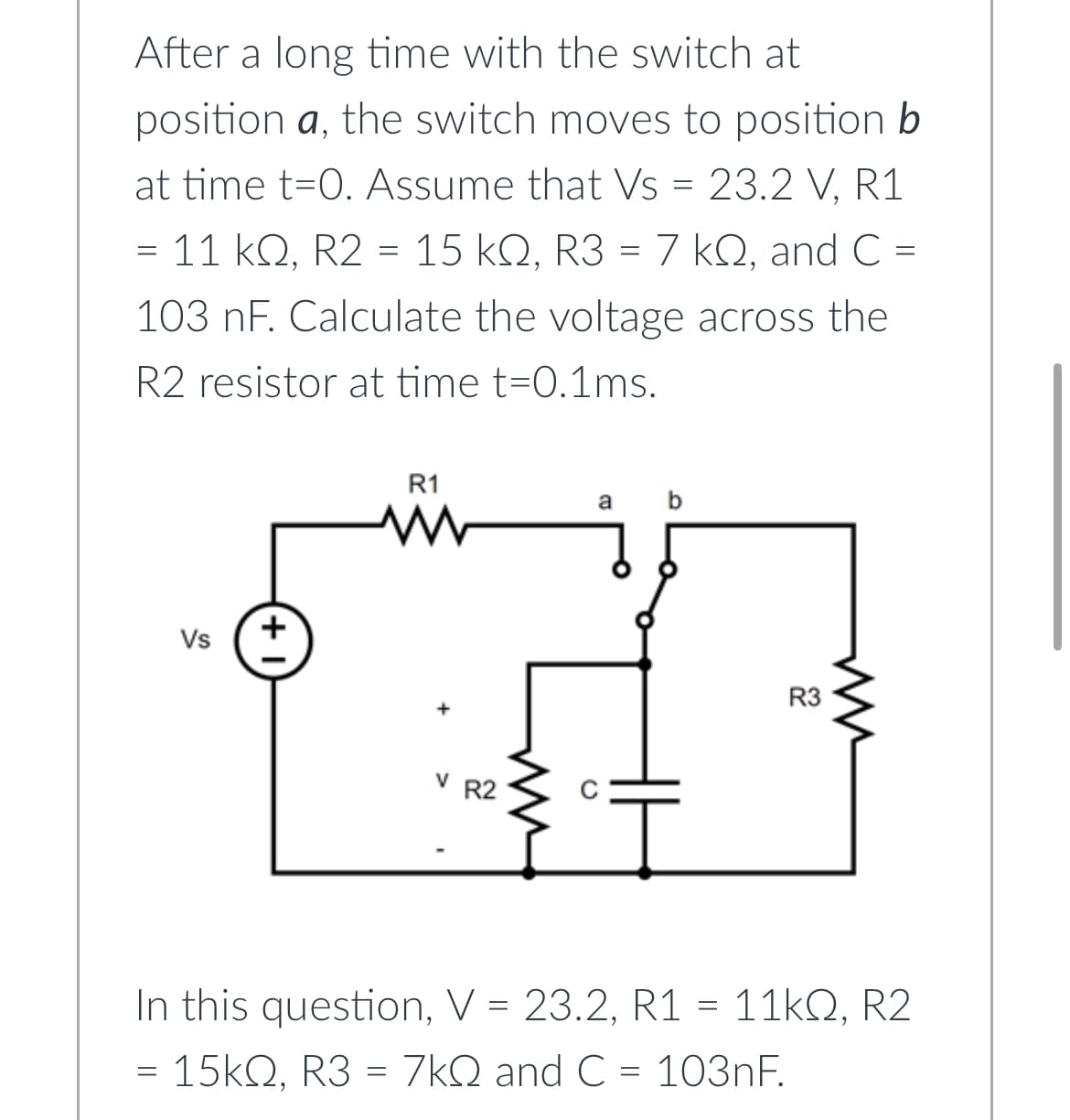 After a long time with the switch at
position a, the switch moves to position b
at time t=0. Assume that Vs = 23.2 V. R1
=
= 11 kQ, R2 = 15 kQ, R3 = 7 kQ, and C =
103 nF. Calculate the voltage across the
R2 resistor at time t=0.1ms.
Vs
+
R1
www
R2
a
b
İ
R3
ww
In this question, V = 23.2, R1 = 11kQ, R2
= 15kQ, R3 = 7kQ and C = 103nF.