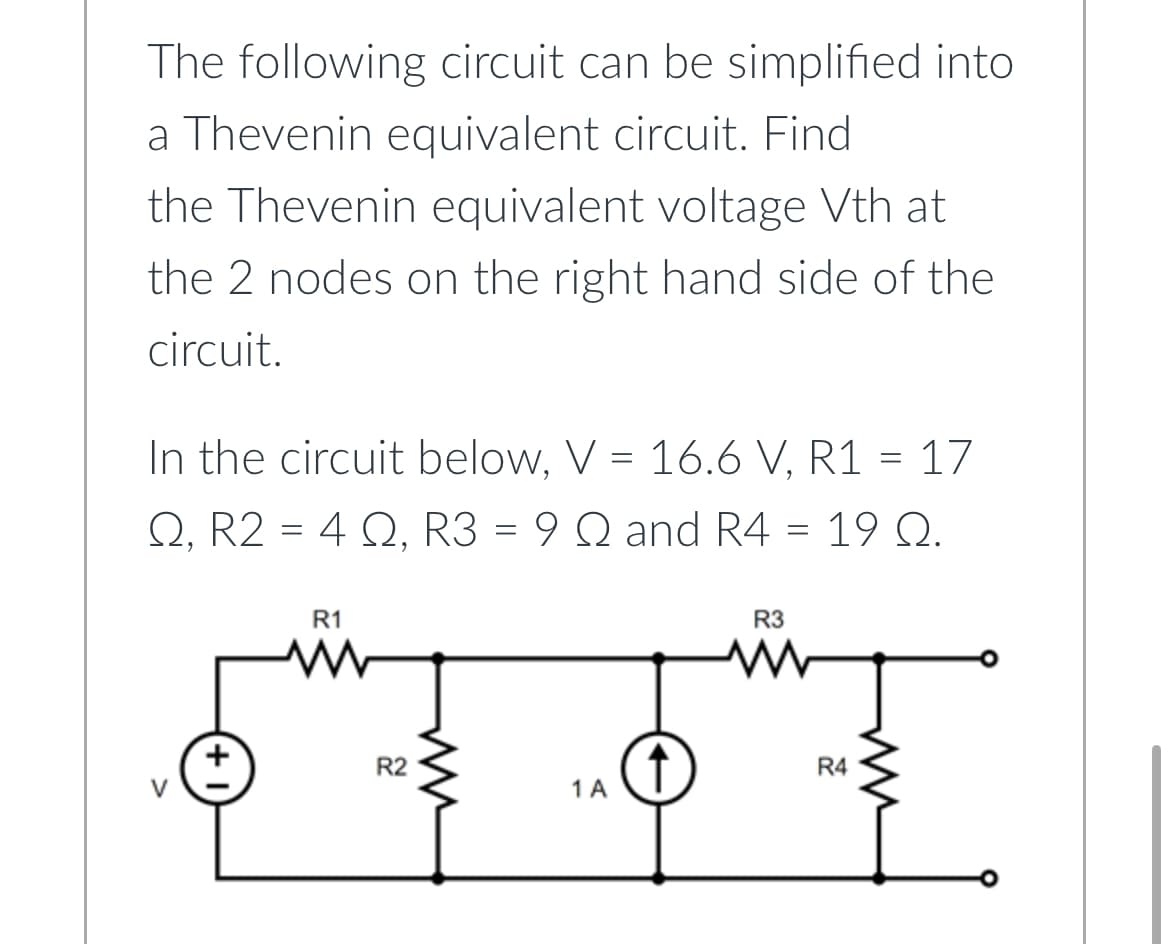 The following circuit can be simplified into
a Thevenin equivalent circuit. Find
the Thevenin equivalent voltage Vth at
the 2 nodes on the right hand side of the
circuit.
In the circuit below, V = 16.6 V, R1 = 17
Q2, R2 = 4, R3 = 9 Q and R4 = 19 Q.
+
R1
www
R2
m
1 A
R3
www
R4
ww