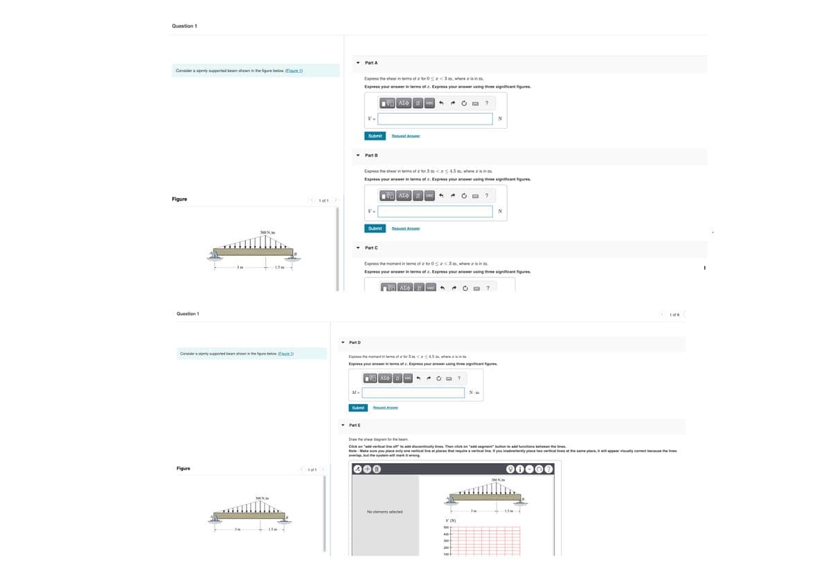 Question 1
Part A
Consider a sipmly supported beam shown in the figure below. (Figure 1)
Figure
Question 1
300 N/m
3 m
1.5 m
Consider a sipmly supported beam shown in the figure below. (Figure 1)
Figure
300 N/m
3 m
1.5 mi
1 of 1
Express the shear in terms of a for 0 < x <3 m, where x is in m.
Express your answer in terms of x. Express your answer using three significant figures.
V =
ΜΕ ΑΣΦ. Η
vec
Submit
Request Answer
Part B
?
N
Express the shear in terms of a for 3 m < x < 4.5 m, where x is in m.
Express your answer in terms of x. Express your answer using three significant figures.
1 of 1
V =
Part D
ΜΕ ΑΣΦ
vec
Submit
Request Answer
Part C
?
N
Express the moment in terms of x for 0<<3 m, where x is in m.
Express your answer in terms of x. Express your answer using three significant figures.
ΜΕ ΑΣΦ
It vec ←
?
Express the moment in terms of x for 3 m << 4.5 m, where x is in m.
Express your answer in terms of x. Express your answer using three significant figures.
ΜΕ ΑΣΦ Η vec
?
M =
Submit
Request Answer
▾
Part E
Draw the shear diagram for the beam.
N-m
1 of 8
Click on "add vertical line off" to add discontinuity lines. Then click on "add segment" button to add functions between the lines.
Note - Make sure you place only one vertical line at places that require a vertical line. If you inadvertently place two vertical lines at the same place, it will appear visually correct because the lines
overlap, but the system will mark it wrong.
十四
300 N/m
3 m
1.5 m
No elements selected
V (N)
500
400
300
200-
100+