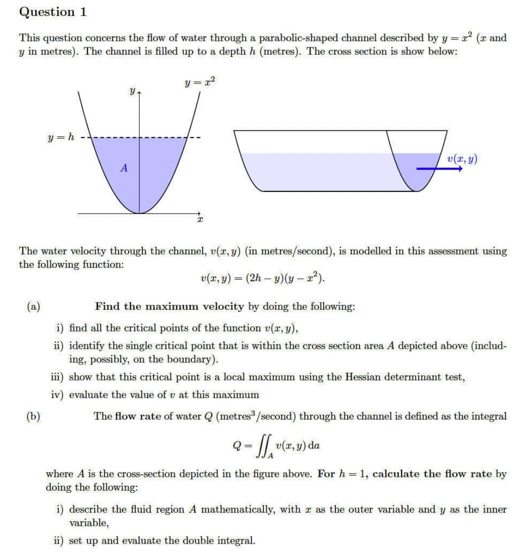 Question 1
This question concerns the flow of water through a parabolic-shaped channel described by y = x²
(r and
y in metres). The channel is filled up to a depth h (metres). The cross section is show below:
(a)
y=h
(b)
A
y
y=x²
x
The water velocity through the channel, v(x, y) (in metres/second), is modelled in this assessment using
the following function:
v(x, y) = (2h-y) (y - x²).
v(x, y)
Find the maximum velocity by doing the following:
i) find all the critical points of the function v(x, y),
ii) identify the single critical point that is within the cross section area A depicted above (includ-
ing, possibly, on the boundary).
iii) show that this critical point is a local maximum using the Hessian determinant test,
iv) evaluate the value of v at this maximum
The flow rate of water Q (metres³/second) through the channel is defined as the integral
Q = - ff. v(x,y) da
where A is the cross-section depicted in the figure above. For h = 1, calculate the flow rate by
doing the following:
i) describe the fluid region A mathematically, with r as the outer variable and y as the inner
variable,
ii) set up and evaluate the double integral.