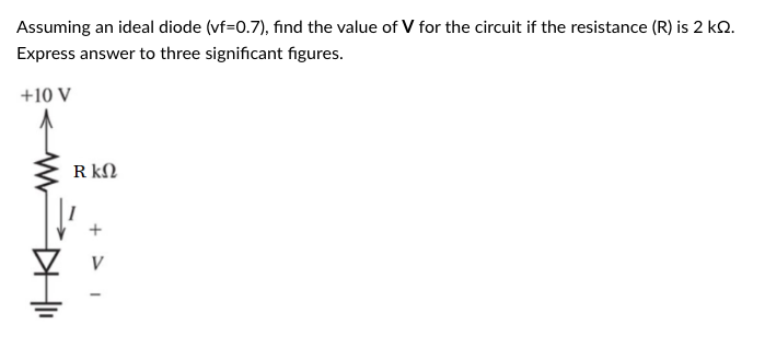 Assuming an ideal diode (vf=0.7), find the value of V for the circuit if the resistance (R) is 2 k.
Express answer to three significant figures.
+10 V
R ΚΩ
+1