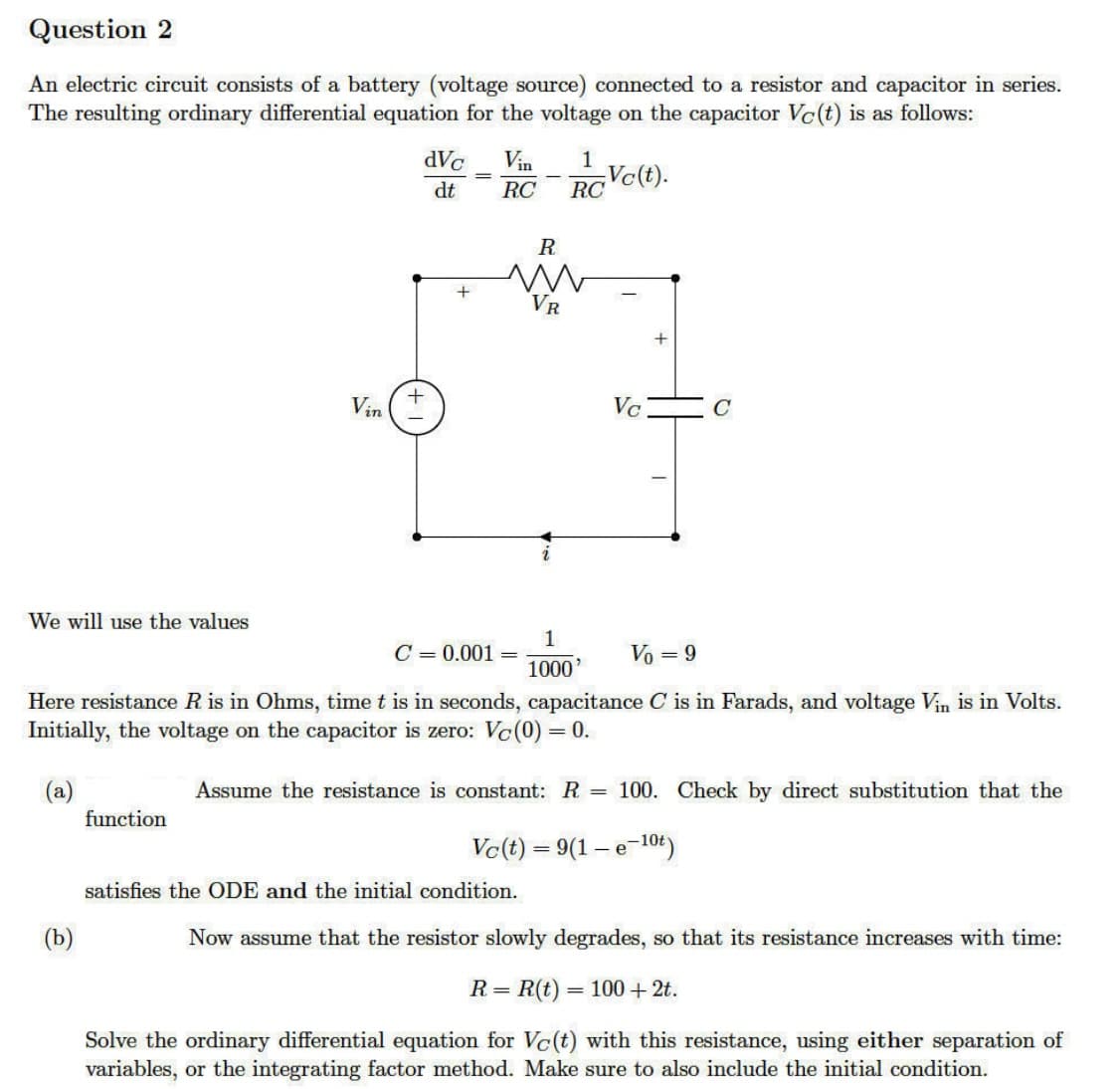 Question 2
An electric circuit consists of a battery (voltage source) connected to a resistor and capacitor in series.
The resulting ordinary differential equation for the voltage on the capacitor Vc(t) is as follows:
We will use the values
(b)
Vin
function
dVc
dt
+
-
+
C = 0.001
Vin
1
RC RC
-
R
VR
satisfies the ODE and the initial condition.
1
1000'
Vo = 9
Here resistance R is in Ohms, time t is in seconds, capacitance C is in Farads, and voltage Vin is in Volts.
Initially, the voltage on the capacitor is zero: Vc(0) = = 0.
(a)
Assume the resistance is constant: R
Vc(t).
=
Vc
Q
Vc(t) = 9(1-e-10t)
100. Check by direct substitution that the
Now assume that the resistor slowly degrades, so that its resistance increases with time:
= R(t) =
= 100 + 2t.
R=
Solve the ordinary differential equation for Vc(t) with this resistance, using either separation of
variables, or the integrating factor method. Make sure to also include the initial condition.