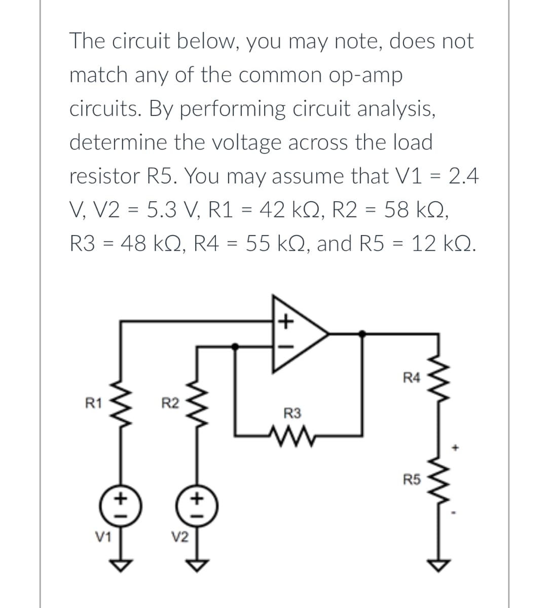 The circuit below, you may note, does not
match any of the common op-amp
circuits. By performing circuit analysis,
determine the voltage across the load
resistor R5. You may assume that V1 = 2.4
V, V2 = 5.3 V, R1 = 42 kQ, R2 = 58 KQ,
R3 = 48 kQ, R4 = 55 kQ, and R5 = 12 kQ.
R1
ww
V1
R2
V2
R3
www
R4
R5
-