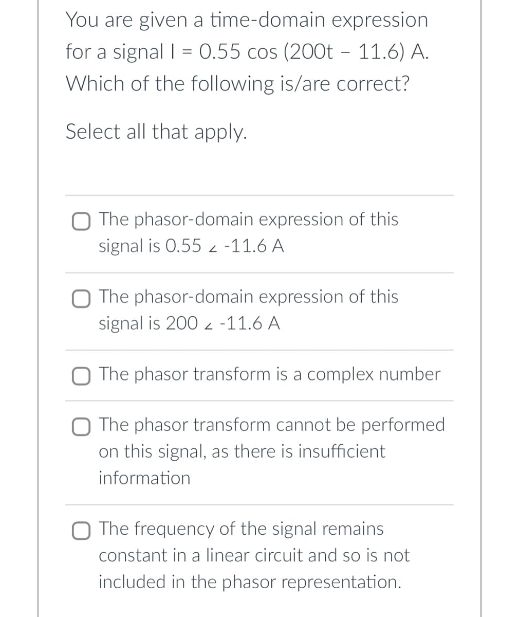 You are given a time-domain expression
for a signal | = 0.55 cos (200t – 11.6) A.
Which of the following is/are correct?
Select all that apply.
O The phasor-domain expression of this
signal is 0.552 -11.6 A
The phasor-domain expression of this
signal is 200 -11.6 A
The phasor transform is a complex number
O The phasor transform cannot be performed
on this signal, as there is insufficient
information
The frequency of the signal remains
constant in a linear circuit and so is not
included in the phasor representation.