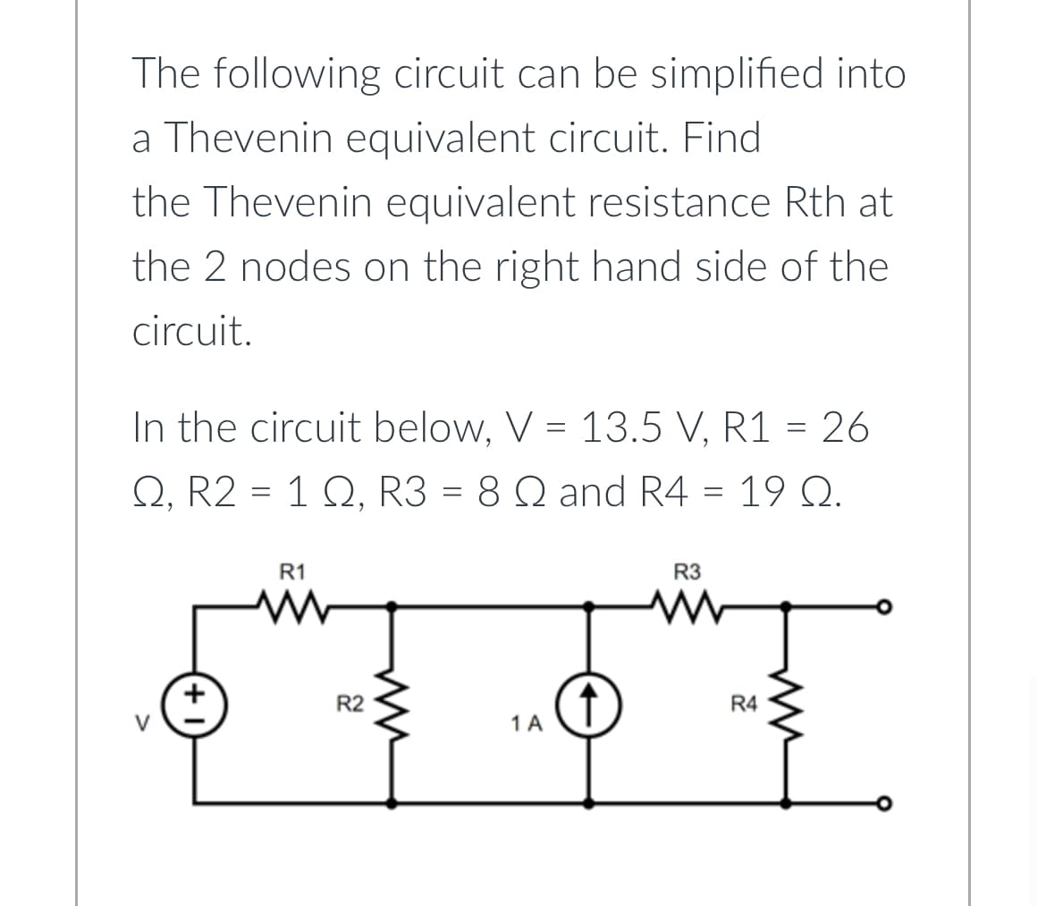 The following circuit can be simplified into
a Thevenin equivalent circuit. Find
the Thevenin equivalent resistance Rth at
the 2 nodes on the right hand side of the
circuit.
In the circuit below, V = 13.5 V, R1 = 26
Q, R2 = 1 Q, R3 = 8 Q and R4 = 19 Q.
R1
R2
ww
1 A
R3
[
R4