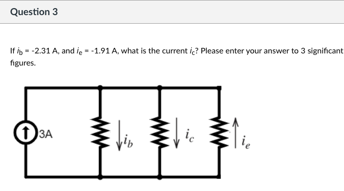 Question 3
If ib = -2.31 A, and ie = -1.91 A, what is the current ic? Please enter your answer to 3 significant
figures.
13A