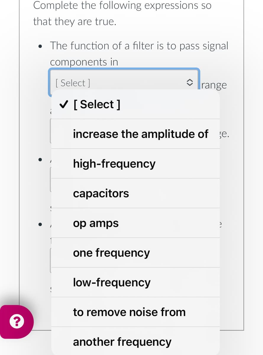 ?
Complete the following expressions so
that they are true.
• The function of a filter is to pass signal
components in
[Select]
✓ [Select]
increase the amplitude of je.
high-frequency
capacitors
op amps
one frequency
low-frequency
to remove noise from
another frequency
range
2