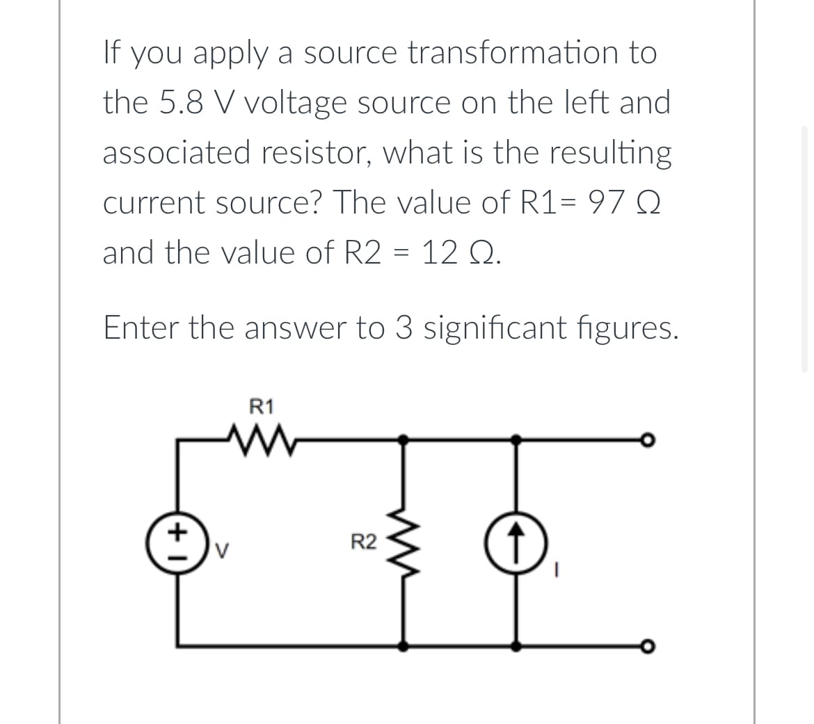 If you apply a source transformation to
the 5.8 V voltage source on the left and
associated resistor, what is the resulting
current source? The value of R1= 97 Q
and the value of R2 = 12 Q.
Enter the answer to 3 significant figures.
R1
www
R2
m
↑