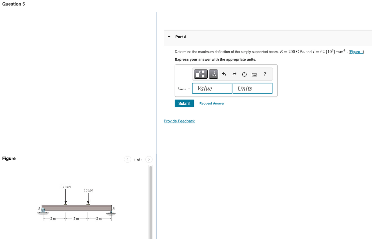 Question 5
Figure
30 kN
15 kN
2 m
2 m
2 m
B
1 of 1
Part A
Determine the maximum deflection of the simply supported beam. E = 200 GPa and I = 62 (106) mm². (Figure 1)
Express your answer with the appropriate units.
ΜΑ
?
Umaz =
Value
Units
Submit
Request Answer
Provide Feedback