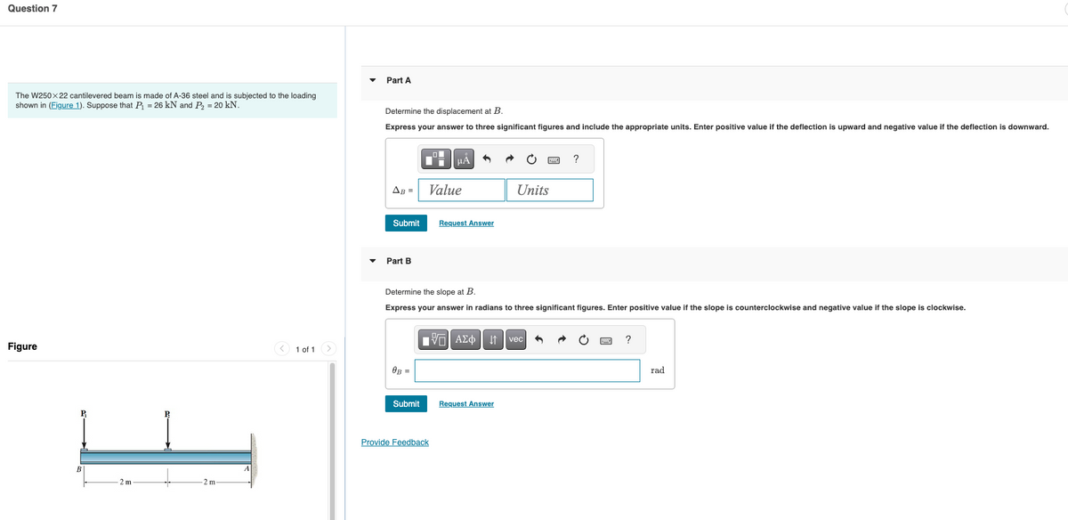 Question 7
The W250X22 cantilevered beam is made of A-36 steel and is subjected to the loading
shown in (Figure 1). Suppose that P₁ = 26 kN and P₂ = 20 kN.
Figure
B
2 m
2 m-
▾
Part A
Determine the displacement at B.
Express your answer to three significant figures and include the appropriate units. Enter positive value if the deflection is upward and negative value if the deflection is downward.
με
AB =
Value
Units
Submit
Request Answer
Part B
Determine the slope at B.
Express your answer in radians to three significant figures. Enter positive value if the slope is counterclockwise and negative value if the slope is clockwise.
ΜΕ ΑΣΦ Η vec
ཞ
1 of 1
0B =
Submit
Request Answer
Provide Feedback
?
rad