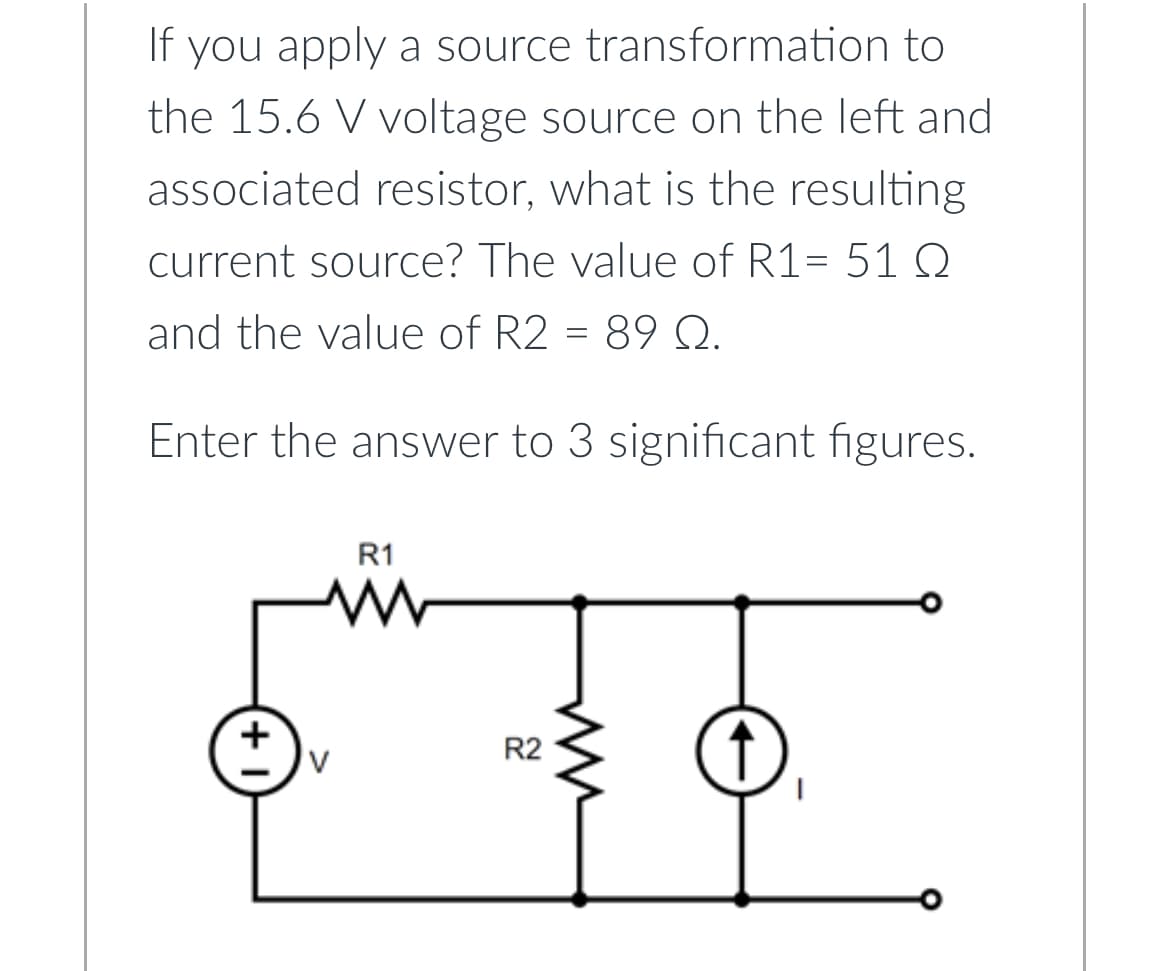 If you apply a source transformation to
the 15.6 V voltage source on the left and
associated resistor, what is the resulting
current source? The value of R1= 51 Q
and the value of R2 = 89 Q.
Enter the answer to 3 significant figures.
+
V
R1
R2
↑