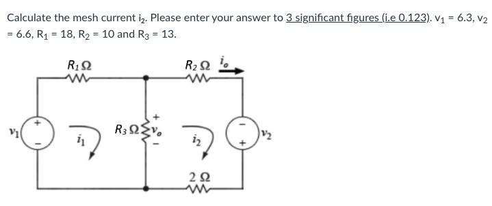 Calculate the mesh current iz. Please enter your answer to 3 significant figures (ie 0.123). V1 = 6.3, V2
= 6.6, R1 = 18, R2 = 10 and Rg = 13.
R1 Ω
w
R3ΩΣν.
R2 Ω
Μ
2 Ω
V2