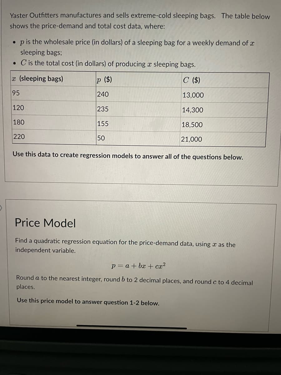 Yaster Outfitters manufactures and sells extreme-cold sleeping bags. The table below
shows the price-demand and total cost data, where:
•p is the wholesale price (in dollars) of a sleeping bag for a weekly demand of a
sleeping bags;
. C is the total cost (in dollars) of producing a sleeping bags.
p ($)
C ($)
240
13,000
235
14,300
155
18,500
21,000
x (sleeping bags)
95
120
180
220
50
Use this data to create regression models to answer all of the questions below.
Price Model
Find a quadratic regression equation for the price-demand data, using a as the
independent variable.
p = a +bx+cx²
Round a to the nearest integer, round b to 2 decimal places, and round c to 4 decimal
places.
Use this price model to answer question 1-2 below.