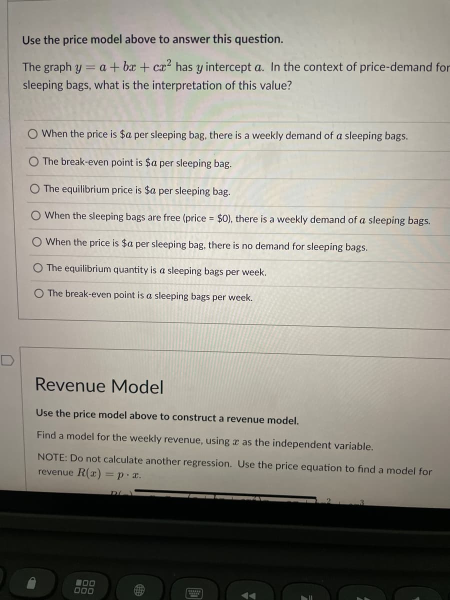 Use the price model above to answer this question.
The graph y = a +bx+cx² has y intercept a. In the context of price-demand for
sleeping bags, what is the interpretation of this value?
O When the price is $a per sleeping bag, there is a weekly demand of a sleeping bags.
The break-even point is $a per sleeping bag.
O The equilibrium price is $a per sleeping bag.
O When the sleeping bags are free (price = $0), there is a weekly demand of a sleeping bags.
When the price is $a per sleeping bag, there is no demand for sleeping bags.
O The equilibrium quantity is a sleeping bags per week.
O The break-even point is a sleeping bags per week.
Revenue Model
Use the price model above to construct a revenue model.
Find a model for the weekly revenue, using a as the independent variable.
NOTE: Do not calculate another regression. Use the price equation to find a model for
revenue R(x) = p. x.
00
000
D
******
3