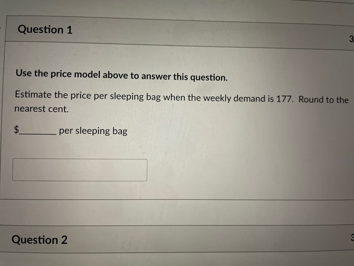 Question 1
Use the price model above to answer this question.
Estimate the price per sleeping bag when the weekly demand is 177. Round to the
nearest cent.
per sleeping bag
Question 2
3