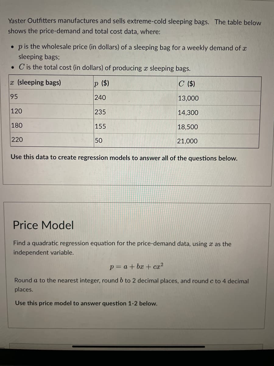 Yaster Outfitters manufactures and sells extreme-cold sleeping bags. The table below
shows the price-demand and total cost data, where:
. p is the wholesale price (in dollars) of a sleeping bag for a weekly demand of x
sleeping bags;
. C is the total cost (in dollars) of producing a sleeping bags.
p ($)
C ($)
240
13,000
235
14,300
18,500
21,000
x (sleeping bags)
95
120
180
220
155
50
Use this data to create regression models to answer all of the questions below.
Price Model
Find a quadratic regression equation for the price-demand data, using as the
independent variable.
p = a + bx cx²
Round a to the nearest integer, round b to 2 decimal places, and round c to 4 decimal
places.
Use this price model to answer question 1-2 below.