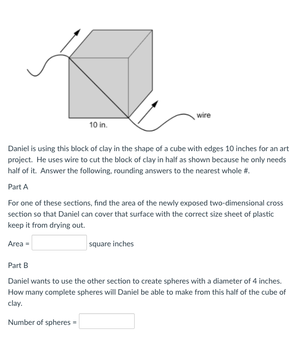 wire
10 in.
Daniel is using this block of clay in the shape of a cube with edges 10 inches for an art
project. He uses wire to cut the block of clay in half as shown because he only needs
half of it. Answer the following, rounding answers to the nearest whole #.
Part A
For one of these sections, find the area of the newly exposed two-dimensional cross
section so that Daniel can cover that surface with the correct size sheet of plastic
keep it from drying out.
Area =
square inches
Part B
Daniel wants to use the other section to create spheres with a diameter of 4 inches.
How many complete spheres will Daniel be able to make from this half of the cube of
clay.
Number of spheres =
