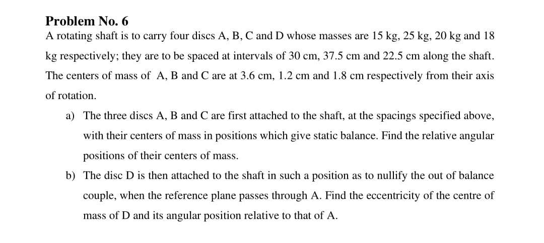 Problem No. 6
A rotating shaft is to carry four discs A, B, C and D whose masses are 15 kg, 25 kg, 20 kg and 18
kg respectively; they are to be spaced at intervals of 30 cm, 37.5 cm and 22.5 cm along the shaft.
The centers of mass of A, B and C are at 3.6 cm, 1.2 cm and 1.8 cm respectively from their axis
of rotation.
a) The three discs A, B and C are first attached to the shaft, at the spacings specified above,
with their centers of mass in positions which give static balance. Find the relative angular
positions of their centers of mass.
b) The disc D is then attached to the shaft in such a position as to nullify the out of balance
couple, when the reference plane passes through A. Find the eccentricity of the centre of
mass of D and its angular position relative to that of A.
