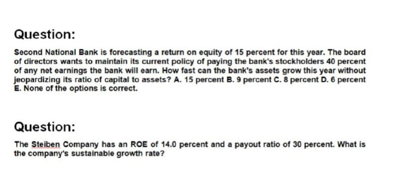 Question:
Second National Bank is forecasting a return on equity of 15 percent for this year. The board
of directors wants to maintain its current policy of paying the bank's stockholders 40 percent
of any net earnings the bank will earn. How fast can the bank's assets grow this year without
jeopardizing its ratio of capital to assets? A. 15 percent B. 9 percent C. 8 percent D. 6 percent
E. None of the options is correct.
Question:
The Steiben Company has an ROE of 14.0 percent and a payout ratio of 30 percent. What is
the company's sustainable growth rate?