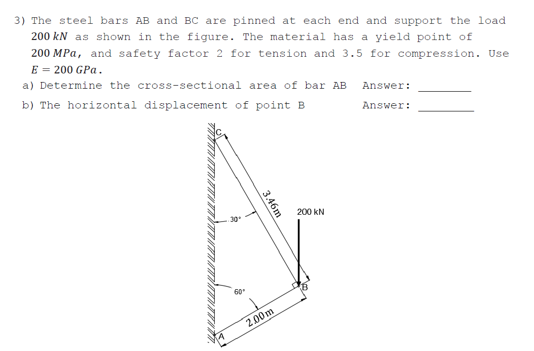 3) The steel bars AB and BC are pinned at each end and support the load
200 kN as shown in the figure. The material has a yield point of
200 MPa, and safety factor 2 for tension and 3.5 for compression. Use
E = 200 GPa.
a) Determine the cross-sectional area of bar AB
b) The horizontal displacement of point B
Answer:
Answer:
200 kN
30°
60°
2.00m
3.46m
amn
