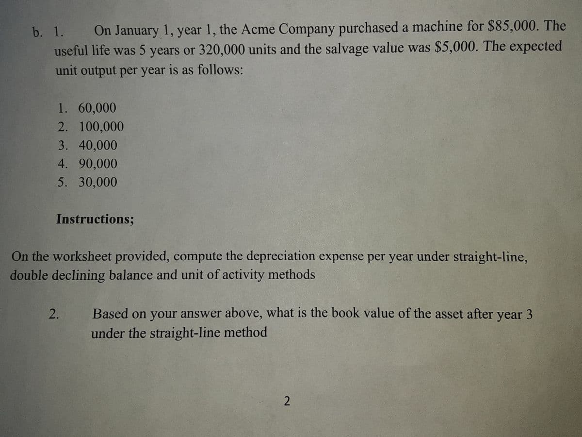 On January 1, year 1, the Acme Company purchased a machine for $85,000. The
useful life was 5 years or 320,000 units and the salvage value was $5,000. The expected
b. 1.
unit output per year is as follows:
1. 60,000
2. 100,000
3. 40,000
4. 90,000
5. 30,000
Instructions;
On the worksheet provided, compute the depreciation expense per year under straight-line,
double declining balance and unit of activity methods
Based on your answer above, what is the book value of the asset after year 3
under the straight-line method
2.
2.
