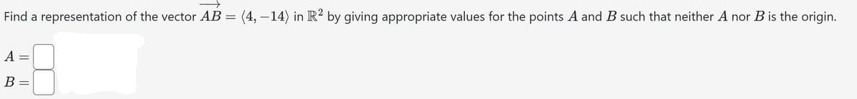 Find a representation of the vector AB = (4, −14) in R² by giving appropriate values for the points A and B such that neither A nor B is the origin.
A
B =
||
=