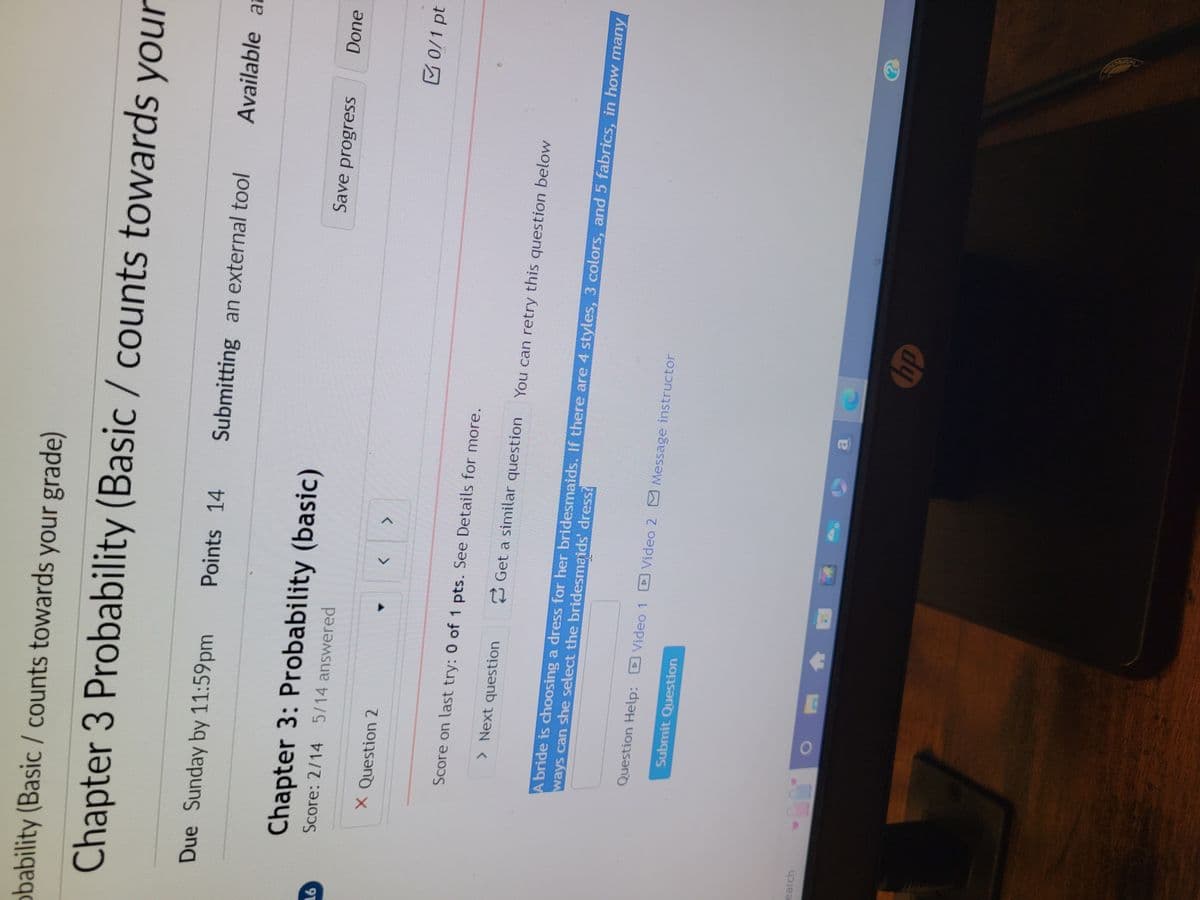 obability (Basic / counts towards your grade)
Chapter 3 Probability (Basic / counts towards your
Due Sunday by 11:59pm
Points 14 Submitting an external tool
Available at
N
Chapter 3: Probability (basic)
16
Score: 2/14 5/14 answered
X Question 2
<
>
earch
Score on last try: 0 of 1 pts. See Details for more.
> Next question
Save progress
Done
Get a similar question
You can retry this question below
0/1 pt
ways can she select the bridesmaids' dress?
A bride is choosing a dress for her bridesmaids. If there are 4 styles, 3 colors, and 5 fabrics, in how many
Question Help: Video 1
Video 2 Message instructor
Submit Question
hp
?
ECTION