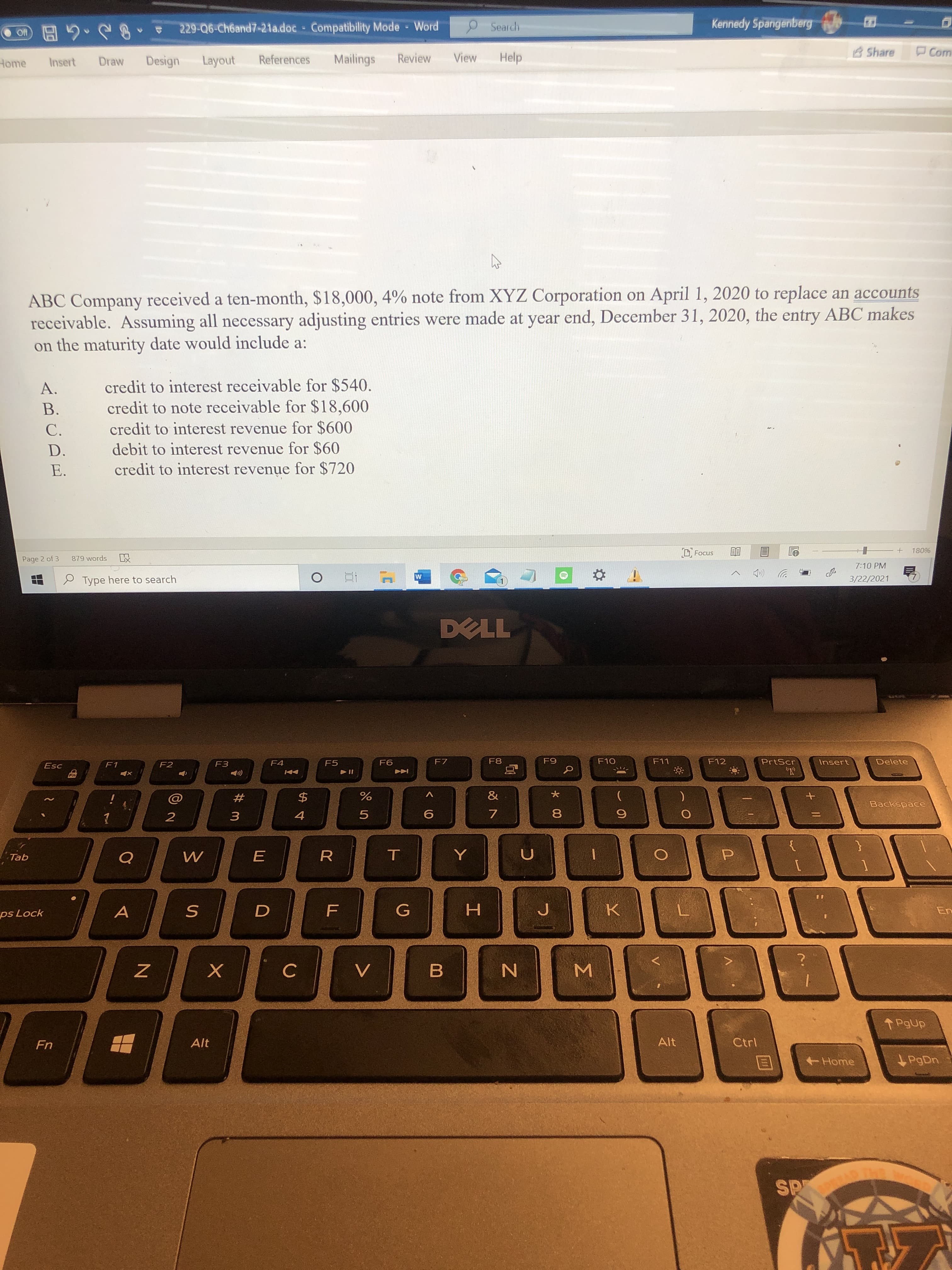 ABC Company received a ten-month, $18,000, 4% note from XYZ Corporation on April 1, 2020 to replace an accounts
receivable. Assuming all necessary adjusting entries were made at year end, December 31, 2020, the entry ABC makes
on the maturity date would include a:
credit to interest receivable for $540.
credit to note receivable for $18,600
credit to interest revenue for $600
A.
В.
С.
D.
debit to interest revenue for $60
Е.
credit to interest revenue for $720
